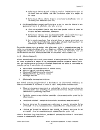 Capítulo IV
Gómez Marcial Daniel Análisis de contingencias eléctricas en centros comerciales
- 130 -
 Corto circuito trifásico: Sucede cuando se ponen en contacto las tres fases en
un mismo punto del sistema. Es el corto circuito más severo en la mayoría de
los casos.
 Corto circuito trifásico a tierra: Se ponen en contacto las tres fases y tierra en
un mismo punto del sistema (muy raro).
 Asimétricas (desbalanceadas). Aquí la corriente en las tres fases del sistema no son
iguales en el instante de falla. Entre éstas fallas tenemos:
 Corto circuito bifásico (fase a fase): Esta falla aparece cuando se ponen en
contacto dos fases cualesquiera del sistema.
 Corto circuito bifásico a tierra (dos fases a tierra): En ésta sucede lo mismo que
en la anterior con la salvedad que también entra en contacto la tierra.
 Corto circuito monofásico (fase a tierra): Ocurre al ponerse en contacto una
fase cualquiera con la tierra del sistema. Esta falla es la más frecuente en las
instalaciones eléctricas de tiendas de autoservicio.
Para poder entender como se originan estas fallas más a fondo, es necesario echar mano de
varias herramientas matemáticas, tales como diagramas unifilares, sistemas en por unidad, las
componentes simétricas, diagramas de secuencia, entre otros. Cada herramienta tiene una
influencia importante en el estudio de cada falla, así como en los métodos de solución.
4.2.3 Métodos de solución.
Existen diferentes tipos de solución para el análisis de fallas (estudio de corto circuito), entre
los cuales se destacan el método de las componentes simétricas que es un método exacto,
pero que comúnmente se confunde con el método denominado por unidad. A continuación se
describe una lista de los métodos más conocidos.
 Método de las componentes simétricas (método exacto).
 Método porcentual (método por unidad).
 Método de MVA’s (método de las potencias).
 Método de la matriz Zbus (método exacto).
 Método por software.
i. Método de las componentes simétricas.
Este método se basa principalmente en el desarrollo de las componentes simétricas y su
relación con las redes de secuencia. Se toman en cuenta las siguientes consideraciones:
 Dibujar un diagrama correspondiente al punto de falla en donde se muestre todas las
conexiones de las fases en dicho punto, se indicarán corrientes, voltajes, impedancias
considerando su polaridad y direcciones.
 Escribir las ecuaciones que relaciona los voltajes y corrientes conocidas para el tipo de
falla en estudio.
 Transformar corrientes y voltajes del punto anterior de fases abc a secuencias 012.
 Examinar corrientes de secuencia para determinar la conexión apropiada de las
terminales F y N de las redes de secuencia para satisfacer las condiciones del punto 3.
 Examinar los voltajes de secuencia para obtener la conexión apropiada de las
terminales F y N de las redes de secuencia para satisfacer los puntos 3 y 4.
Después de realizar los puntos anteriores, se obtienen diferentes ecuaciones de cálculo de la
corriente de falla en análisis, entonces:
 