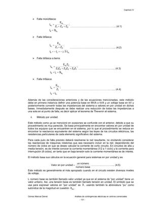 Capítulo IV
Gómez Marcial Daniel Análisis de contingencias eléctricas en centros comerciales
- 131 -
 Falla monofásica:
0
1
0
aa
021
a
a
I3I
;
ZZZ
E
I



………………………………….………….... (4.1)
 Falla bifásica:
1
1
1
acb
21
a
a
I3jII
;
ZZ
E
I



………………………………….………….... (4.2)
 Falla bifásica a tierra:
0
1
1
acb
100221
2a
a
I3II
;
ZZZZZZ
ZE
I



………………….…………….….... (4.3)
 Falla trifásica:
1
1
1
aa
1
a
a
II
;
Z
E
I


………………………………………….……….….... (4.4)
Además de las consideraciones anteriores y de las ecuaciones mencionadas, este método
debe en primera instancia definir una potencia base en MVA o kVA y un voltaje base en kV y
posteriormente convertir todas las impedancias del sistema a valores en por unidad en dichas
bases. Inmediatamente después se debe realizar una reducción de todas las impedancias a
una sola en el punto de falla, es decir aplicar el teorema de Thevenin al sistema.
ii. Método por unidad.
Este método como ya se mencionó en ocasiones se confunde con el anterior, debido a que su
procedimiento es muy parecido. Se basa principalmente en encontrar valores en por unidad de
todos los equipos que se encuentren en el sistema, por lo que el procedimiento se reduce en
encontrar la reactancia equivalente del sistema según las leyes de los circuitos eléctricos, las
resistencias particulares de cada elemento significativo del sistema.
Para cada puto de falla previsto deberá resolverse la red resultante, no olvidando considerar
las reactancias de máquinas rotatorias que sea necesario incluir en la red, dependiendo del
número de ciclos en que se desee calcular la corriente de corto circuito. En circuitos de alta y
media tensión, es de interés conocer la corriente momentánea (1/2 a 1 ciclo) y la corriente para
interrupción (8 ciclos), en tanto que en baja tensión solo la corriente momentánea es de interés.
El método basa sus cálculos en la ecuación general para sistemas en por unidad y es:
basenúmero
númeroun
unidadporenValor  ………….………….... (4.5)
Este método es generalmente el más apropiado cuando en el circuito existen diversos niveles
de voltaje.
L número base es también llamado valor unidad ya que en el sistema de “por unidad” tiene un
valor unitario. Así, una tensión base es también llamado tensión en unidad. El símbolo que se
usa para expresar valores en “por unidad” es X , usando también la abreviatura “pu” como
subíndice de la magnitud en cuestión puX .
 