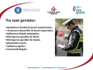 eeagrantsmediu.ro | www.eeagrants.org | www.acmi.ro
Nu sunt permise:
aprinderea focului în locuri neautorizate;
 aruncarea deșeurilor în locuri nepermise;
tulburarea liniștii animalelor;
distrugerea speciilor de floră;
distrugerea speciilor de faună;
pășunatul excesiv;
 poluarea apelor;
construcții ilegale;
 