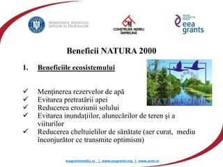 eeagrantsmediu.ro | www.eeagrants.org | www.acmi.ro
Beneficii NATURA 2000
1. Beneficiile ecosistemului
 Menţinerea rezervelor de apă
 Evitarea pretratării apei
 Reducerea eroziunii solului
 Evitarea inundaţiilor, alunecărilor de teren şi a
viiturilor
 Reducerea cheltuielilor de sănătate (aer curat, mediu
înconjurător ce transmite optimism)
 