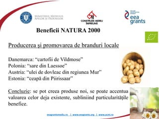 eeagrantsmediu.ro | www.eeagrants.org | www.acmi.ro
Beneficii NATURA 2000
Producerea şi promovarea de branduri locale
Danemarca: “cartofii de Vildmose”
Polonia: “sare din Laessoe”
Austria: “ulei de dovleac din regiunea Mur”
Estonia: “ceapă din Piirissaar”
Concluzie: se pot creea produse noi, se poate accentua
valoarea celor deja existente, subliniind particularităţile
benefice.
 