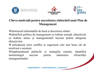 eeagrantsmediu.ro | www.eeagrants.org | www.acmi.ro
Cîteva motivații pentru necesitatea elaborării unui Plan de
Management
furnizează informațiile de bază și descrierea sitului
identifică politica de management ce trebuie urmată, obiectivele
ce trebuie atinse și managementul necesar pentru atingerea
obiectivelor
 anticipează orice conflict și sugerează cele mai bune căi de
rezolvare a acestuia
implementează politicile și strategiile curente, identifică
monitoringul necesar pentru măsurarea eficacității
managementului
 