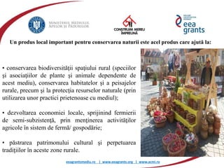 eeagrantsmediu.ro | www.eeagrants.org | www.acmi.ro
• conservarea biodiversităţii spaţiului rural (speciilor
şi asociaţiilor de plante şi animale dependente de
acest mediu), conservarea habitatelor şi a peisajelor
rurale, precum şi la protecţia resurselor naturale (prin
utilizarea unor practici prietenoase cu mediul);
• dezvoltarea economiei locale, sprijinind fermierii
de semi-subzistenţă, prin menţinerea activităţilor
agricole în sistem de fermă/ gospodărie;
• păstrarea patrimonului cultural şi perpetuarea
tradiţiilor în aceste zone rurale.
Un produs local important pentru conservarea naturii este acel produs care ajută la:
 