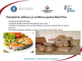 eeagrantsmediu.ro | www.eeagrants.org | www.acmi.ro
Potenţial de utilizare şi certificare pentru Râul Prut
-Certificare produse din peşte
-Certificare produse artizanale din papură, stuf, salcie
-Certificare de produse de la animale hrănite cu biomasa vegetală din sit: lactate
sau carne
-Dezvoltare programe educative asociate conservării biodiversităţii sitului
 