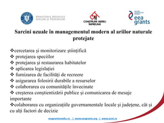eeagrantsmediu.ro | www.eeagrants.org | www.acmi.ro
Sarcini uzuale în managementul modern al ariilor naturale
protejate
cercetarea și monitorizare științifică
 protejarea speciilor
 protejarea și restaurarea habitatelor
 aplicarea legislației
 furnizarea de facilități de recreere
 asigurarea folosirii durabile a resurselor
 colaborarea cu comunitățile învecinate
 creșterea conștientizării publice și comunicarea de mesaje
importante
colaborarea cu organizațiile guvernamentale locale și județene, cât și
cu alți factori de decizie
 