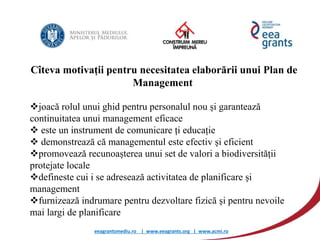 eeagrantsmediu.ro | www.eeagrants.org | www.acmi.ro
Cîteva motivații pentru necesitatea elaborării unui Plan de
Management
joacă rolul unui ghid pentru personalul nou și garantează
continuitatea unui management eficace
 este un instrument de comunicare ți educație
 demonstrează că managementul este efectiv și eficient
promovează recunoașterea unui set de valori a biodiversității
protejate locale
defineste cui i se adresează activitatea de planificare și
management
furnizează indrumare pentru dezvoltare fizică și pentru nevoile
mai largi de planificare
 