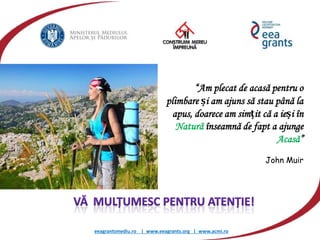 eeagrantsmediu.ro | www.eeagrants.org | www.acmi.ro
“Am plecat de acasă pentru o
plimbare și am ajuns să stau până la
apus, doarece am simțit că a ieși în
Natură înseamnă de fapt a ajunge
Acasă”
John Muir
 
