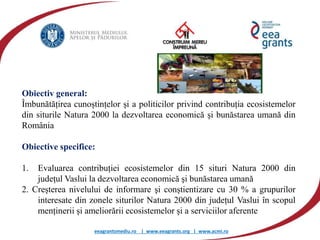 eeagrantsmediu.ro | www.eeagrants.org | www.acmi.ro
Obiectiv general:
Îmbunătățirea cunoștințelor și a politicilor privind contribuția ecosistemelor
din siturile Natura 2000 la dezvoltarea economică şi bunăstarea umană din
România
Obiective specifice:
1. Evaluarea contribuției ecosistemelor din 15 situri Natura 2000 din
județul Vaslui la dezvoltarea economică şi bunăstarea umană
2. Creșterea nivelului de informare şi conștientizare cu 30 % a grupurilor
interesate din zonele siturilor Natura 2000 din județul Vaslui în scopul
menținerii și ameliorării ecosistemelor și a serviciilor aferente
 