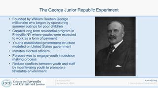 www.cjcj.org
© Center on Juvenile and Criminal Justice 2013
40 Boardman Place
San Francisco, CA 94103
The George Junior Republic Experiment
• Founded by William Rueben George
millionaire who began by sponsoring
summer outings for poor children
• Created long term residential program in
Freeville NY where youths were expected
to work as a form of payment
• Youths established government structure
modeled on United States government
• Inmates elected officiers
• Purpose was to engage youth in decision
making process
• Reduce conflicts between youth and staff
by incentivizing youth to promote a
favorable environment
 