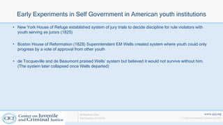 www.cjcj.org
© Center on Juvenile and Criminal Justice 2013
40 Boardman Place
San Francisco, CA 94103
Early Experiments in Self Government in American youth institutions
• New York House of Refuge established system of jury trials to decide discipline for rule violators with
youth serving as jurors (1825)
• Boston House of Reformation (1828) Superintendent EM Wells created system where youth could only
progress by a vote of approval from other youth
• de Tocqueville and de Beaumont praised Wells’ system but believed it would not survive without him.
(The system later collapsed once Wells departed)
 