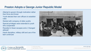 www.cjcj.org
© Center on Juvenile and Criminal Justice 2013
40 Boardman Place
San Francisco, CA 94103
Preston Adopts a George Junior Republic Model
Attempt to govern through motivation rather
than force and threat
Youth elected their own officers to establish
rules
Started with company of older youths
Special privileges were extended to youth
who cooperated
Resulted in fewer escapes and a “changed
attitude”
Harsh discipline, military drill and use of the
lash continued
 
