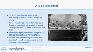 www.cjcj.org
© Center on Juvenile and Criminal Justice 2013
40 Boardman Place
San Francisco, CA 94103
A failed experiment
• 1916 - Calvin Derrick resigns and
assumes position as warden Sing Sing
prison
• 1917 – major elected inmate officers are
found to be using their position to extort
money and favors from other inmates and
staff
• State investigations denounces system of
self government as a “howling farce”
• Derrick later acknowledged failure was
the result of staff resistance and lack of
acceptance by inmates
 
