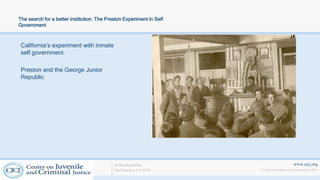 www.cjcj.org
© Center on Juvenile and Criminal Justice 2013
40 Boardman Place
San Francisco, CA 94103
The search for a better institution: The Preston Experiment in Self
Government
California’s experiment with inmate
self government.
Preston and the George Junior
Republic
 