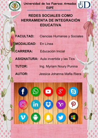 Universidad de las Fuerzas Armadas
ESPE
REDES SOCIALES COMO
HERRAMIENTA DE INTEGRACIÓN
EDUCATIVA
FACULTAD: Ciencias Humanas y Sociales
MODALIDAD: En Línea
CARRERA: Educación Inicial
ASIGNATURA: Aula invertida y las Tics
TUTOR: Ing. Myriam Noury Punina
AUTOR: Jessica Johanna Mafla Riera
 