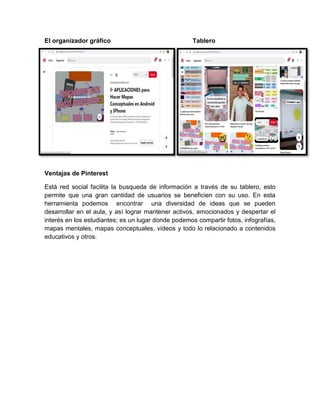El organizador gráfico Tablero
Ventajas de Pinterest
Está red social facilita la busqueda de información a través de su tablero, esto
permite que una gran cantidad de usuarios se beneficien con su uso. En esta
herramienta podemos encontrar una diversidad de ideas que se pueden
desarrollar en el aula, y así lograr mantener activos, emocionados y despertar el
interés en los estudiantes; es un lugar donde podemos compartir fotos, infografías,
mapas mentales, mapas conceptuales, vídeos y todo lo relacionado a contenidos
educativos y otros.
 