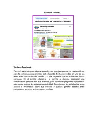Salvador Timoteo
Ventajas Facebook :
Esta red social sin duda alguna tiene algunas ventajas que son de mucha utilidad
para la enmseñanza aprendizaje del educando. Se ha convertido en una de las
redes más importantes del mundo, con ella se puede interactuar con las demás
personas. En el ámbito educativo le permite al docente establecer una
comunicación personal con sus alumnos, para solucionar preguntas o problemas
que surgen cuando les asignas una actividad. Permite que los estudiantes tenga
acceso a información sobre sus deberes y puedan generar debates entre
compañeros sobre un texto expuesto en clase.
 