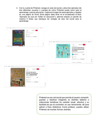 4. Con tu cuenta de Pinterest, navega en esta red social y ubica tres ejemplos (de
tres diferentes usuarios o cuentas) de cómo Pinterest puede servir para el
aprendizaje o para la educación. Captura la imagen de estos ejemplos y cópialos
en una página de Word. (Esta página debe tener en el encabezado el título
“Ejemplos de usos de Twitter en educación”), además redacta un párrafo de
máximo 5 líneas que destaque las ventajas de esta red social para el
aprendizaje.
Pinterest es una red social que permite al usuario compartir,
guardar y clasificar imágenes en distintos tableros o
colecciones temáticas. Su carácter visual, atractivo y su
facilidad de uso la convierten en una herramienta útil para
aplicar a fines didácticos. Como profesor, puedes utilizar
Pinterest de muchas formas distintas.
 