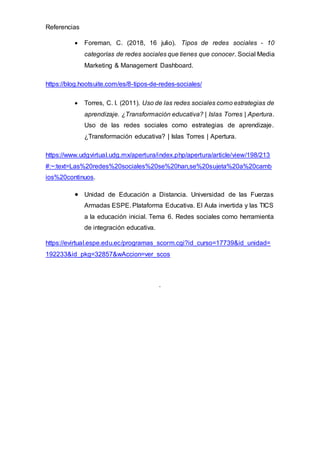 Referencias
 Foreman, C. (2018, 16 julio). Tipos de redes sociales - 10
categorías de redes sociales que tienes que conocer. Social Media
Marketing & Management Dashboard.
https://blog.hootsuite.com/es/8-tipos-de-redes-sociales/
 Torres, C. I. (2011). Uso de las redes sociales como estrategias de
aprendizaje. ¿Transformación educativa? | Islas Torres | Apertura.
Uso de las redes sociales como estrategias de aprendizaje.
¿Transformación educativa? | Islas Torres | Apertura.
https://www.udgvirtual.udg.mx/apertura/index.php/apertura/article/view/198/213
#:~:text=Las%20redes%20sociales%20se%20han,se%20sujeta%20a%20camb
ios%20continuos.
 Unidad de Educación a Distancia. Universidad de las Fuerzas
Armadas ESPE. Plataforma Educativa. El Aula invertida y las TICS
a la educación inicial. Tema 6. Redes sociales como herramienta
de integración educativa.
https://evirtual.espe.edu.ec/programas_scorm.cgi?id_curso=17739&id_unidad=
192233&id_pkg=32857&wAccion=ver_scos
.
 
