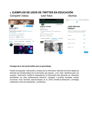 4. EJEMPLOS DE USOS DE TWITTER EN EDUCACIÓN
Compartir videos subir fotos idiomas
Ventajas de la red social twitter para el aprendizaje
Facilita la búsqueda, intercambio y síntesis de la información relevante de forma rápida los
artículos son transformados por la red social, que resume, y los hace atractivos para los
usuarios. Este hecho facilita la búsqueda de la información más relevante, es interactivo
permitiendo ver otras publicaciones, intervenir, compartir o guardar mensajes cuando
se marcan como favoritos (García-Suárez et al, 2015). Facilita la interacción y el trabajo
colaborativo entre los estudiantes y profesores.
 
