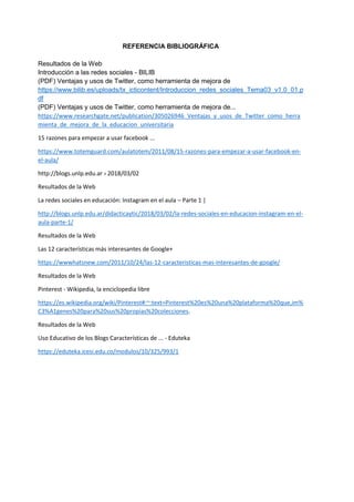 REFERENCIA BIBLIOGRÁFICA
Resultados de la Web
Introducción a las redes sociales - BILIB
(PDF) Ventajas y usos de Twitter, como herramienta de mejora de
https://www.bilib.es/uploads/tx_icticontent/Introduccion_redes_sociales_Tema03_v1.0_01.p
df
(PDF) Ventajas y usos de Twitter, como herramienta de mejora de...
https://www.researchgate.net/publication/305026946_Ventajas_y_usos_de_Twitter_como_herra
mienta_de_mejora_de_la_educacion_universitaria
15 razones para empezar a usar facebook ...
https://www.totemguard.com/aulatotem/2011/08/15-razones-para-empezar-a-usar-facebook-en-
el-aula/
http://blogs.unlp.edu.ar › 2018/03/02
Resultados de la Web
La redes sociales en educación: Instagram en el aula – Parte 1 |
http://blogs.unlp.edu.ar/didacticaytic/2018/03/02/la-redes-sociales-en-educacion-instagram-en-el-
aula-parte-1/
Resultados de la Web
Las 12 características más interesantes de Google+
https://wwwhatsnew.com/2011/10/24/las-12-caracteristicas-mas-interesantes-de-google/
Resultados de la Web
Pinterest - Wikipedia, la enciclopedia libre
https://es.wikipedia.org/wiki/Pinterest#:~:text=Pinterest%20es%20una%20plataforma%20que,im%
C3%A1genes%20para%20sus%20propias%20colecciones.
Resultados de la Web
Uso Educativo de los Blogs Características de ... - Eduteka
https://eduteka.icesi.edu.co/modulos/10/325/993/1
 