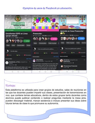 Ejemplos de usos de Facebook en educación.
Ventaja:
Esta plataforma es utilizada para crear grupos de estudios, salas de reuniones en
las que los docentes pueden impartir sus clases, presentación de transmisiones en
vivo, que contiene temas educativos, dentro de estos grupos tanto docentes como
alumnos puede publicar contenido o realizar preguntas mediante la mesa jeria,
pueden descargar material, marcar asistencia e incluso presentar sus ideas sobre
futuros temas de clase lo que promueve su autonomía.
 