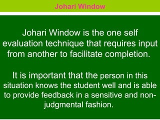 Johari Window Johari Window is the one self evaluation technique that requires input from another to facilitate completion.  It is important that the  person in this situation knows the student well and is able to provide feedback in a sensitive and non-judgmental fashion.  
