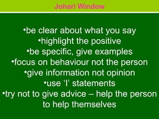 Johari Window be clear about what you say highlight the positive be specific, give examples focus on behaviour not the person give information not opinion use ‘I’ statements try not to give advice – help the person to help themselves 