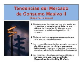 Tendencias del Mercado de Consumo Masivo II(Diego Parra Duque)5. El consumidor de clase media y alta tendera a consentirse y a cuidarse a través de sus hábitos de consumo. Ej. Alimentos que promuevan la salud serán prioridad de consumo.6. El cliente tendera a probar nuevos sabores, cada vez con menos barreras.7. Los consumidores se inclinaran cada vez mas a identificarse con un nicho o segmento determinado (yuppies, bohemios, burgueses, rebeldes), a través de sus hábitos de consumo. 8. Las personas  de altos estratos se dirigirán a comprar cada vez mas tecnología. (Especialmente entre 25 y 35 años).