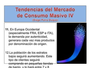 Tendencias del Mercado de Consumo Masivo IV(Diego Parra Duque)11. En Europa Occidental (especialmente FRA, ESP e ITA), la demanda por autenticidad, generara cada vez mas productos por denominación de origen.12.La población de los estratos bajos seguirá aumentando. Este tipo de clientes seguirá comprando en pequeñas tiendas de barrio, y lo hará entre 7 y 8 veces diarias.
