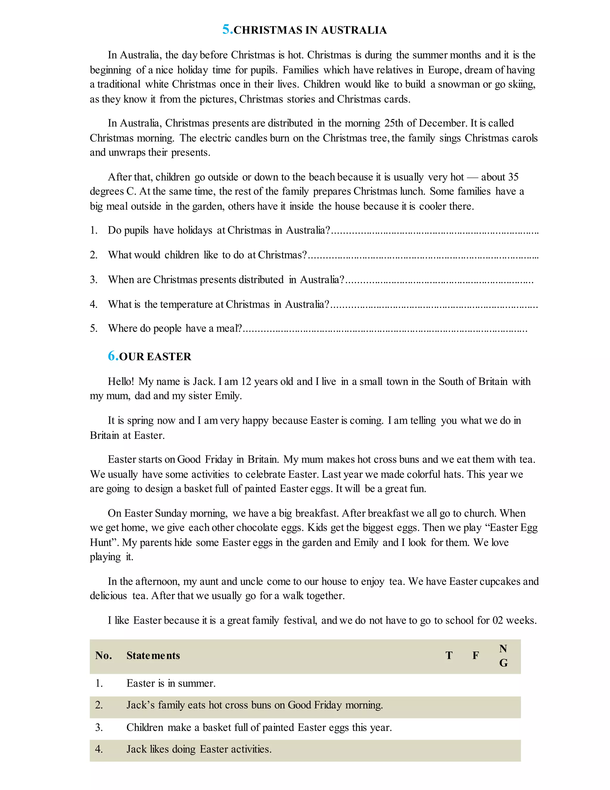 5.CHRISTMAS IN AUSTRALIA
In Australia, the day before Christmas is hot. Christmas is during the summer months and it is the
beginning of a nice holiday time for pupils. Families which have relatives in Europe, dream of having
a traditional white Christmas once in their lives. Children would like to build a snowman or go skiing,
as they know it from the pictures, Christmas stories and Christmas cards.
In Australia, Christmas presents are distributed in the morning 25th of December. It is called
Christmas morning. The electric candles burn on the Christmas tree,the family sings Christmas carols
and unwraps their presents.
After that, children go outside or down to the beach because it is usually very hot — about 35
degrees C. At the same time, the rest of the family prepares Christmas lunch. Some families have a
big meal outside in the garden, others have it inside the house because it is cooler there.
1. Do pupils have holidays at Christmas in Australia?...........................................................................
2. What would children like to do at Christmas?....................................................................................
3. When are Christmas presents distributed in Australia?....................................................................
4. What is the temperature at Christmas in Australia?...........................................................................
5. Where do people have a meal?.......................................................................................................
6.OUR EASTER
Hello! My name is Jack. I am 12 years old and I live in a small town in the South of Britain with
my mum, dad and my sister Emily.
It is spring now and I am very happy because Easter is coming. I am telling you what we do in
Britain at Easter.
Easter starts on Good Friday in Britain. My mum makes hot cross buns and we eat them with tea.
We usually have some activities to celebrate Easter. Last year we made colorful hats. This year we
are going to design a basket full of painted Easter eggs. It will be a great fun.
On Easter Sunday morning, we have a big breakfast. After breakfast we all go to church. When
we get home, we give each other chocolate eggs. Kids get the biggest eggs. Then we play “Easter Egg
Hunt”. My parents hide some Easter eggs in the garden and Emily and I look for them. We love
playing it.
In the afternoon, my aunt and uncle come to our house to enjoy tea. We have Easter cupcakes and
delicious tea. After that we usually go for a walk together.
I like Easter because it is a great family festival, and we do not have to go to school for 02 weeks.
No. Statements T F
N
G
1. Easter is in summer.
2. Jack’s family eats hot cross buns on Good Friday morning.
3. Children make a basket full of painted Easter eggs this year.
4. Jack likes doing Easter activities.
 