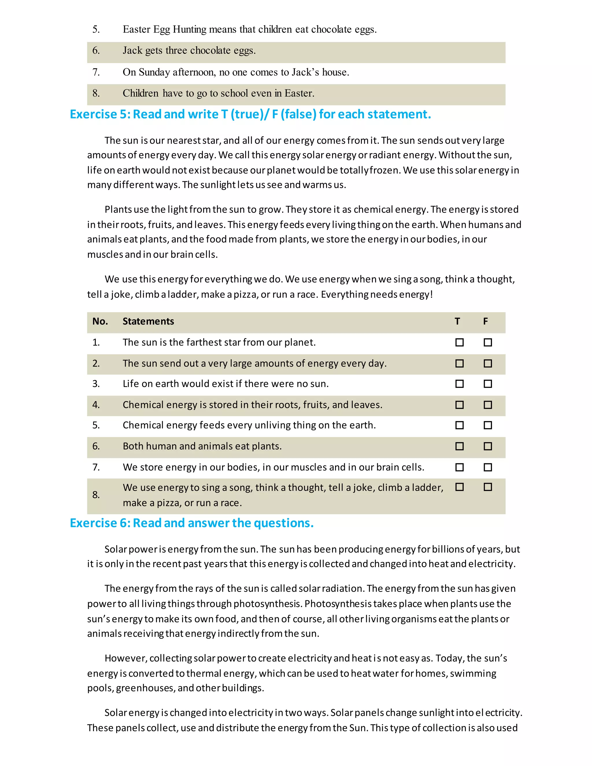 5. Easter Egg Hunting means that children eat chocolate eggs.
6. Jack gets three chocolate eggs.
7. On Sunday afternoon, no one comes to Jack’s house.
8. Children have to go to school even in Easter.
Exercise 5:Readand write T (true)/F (false) for each statement.
The sun isour neareststar,and all of our energy comesfromit.The sun sendsoutverylarge
amountsof energyeveryday.We call thisenergysolarenergyorradiant energy.Withoutthe sun,
life onearthwouldnotexistbecause ourplanetwouldbe totallyfrozen.We use thissolarenergyin
manydifferentways.The sunlightletsussee andwarmsus.
Plantsuse the lightfromthe sun to grow.Theystore it as chemical energy.The energyisstored
intheirroots,fruits,andleaves.Thisenergyfeedseverylivingthingonthe earth.Whenhumansand
animalseatplants,andthe foodmade from plants,we store the energyinourbodies,inour
musclesandinour braincells.
We use thisenergyforeverythingwe do.We use energywhenwe singasong,thinka thought,
tell a joke,climbaladder,make apizza,or run a race. Everythingneedsenergy!
No. Statements T F
1. The sun is the farthest star from our planet.  
2. The sun send out a very large amounts of energy every day.  
3. Life on earth would exist if there were no sun.  
4. Chemical energy is stored in their roots, fruits, and leaves.  
5. Chemical energy feeds every unliving thing on the earth.  
6. Both human and animals eat plants.  
7. We store energy in our bodies, in our muscles and in our brain cells.  
8.
We use energyto sing a song, think a thought, tell a joke, climb a ladder,
make a pizza, or run a race.
 
Exercise 6:Readand answer the questions.
Solarpowerisenergyfromthe sun.The sunhas beenproducingenergyforbillionsof years,but
it isonly inthe recentpast yearsthat thisenergyiscollectedandchangedintoheatandelectricity.
The energyfromthe rays of the sunis calledsolarradiation.The energyfromthe sunhasgiven
powerto all livingthingsthroughphotosynthesis.Photosynthesistakesplace whenplantsuse the
sun’senergytomake its ownfood,andthenof course,all otherlivingorganismseatthe plantsor
animalsreceivingthatenergyindirectlyfromthe sun.
However,collectingsolarpowertocreate electricityandheatisnoteasyas. Today,the sun’s
energyisconvertedtothermal energy,whichcanbe usedtoheatwater forhomes,swimming
pools,greenhouses,andotherbuildings.
Solarenergyischangedintoelectricityintwoways.Solarpanelschange sunlightintoelectricity.
These panelscollect,use anddistribute the energyfromthe Sun.Thistype of collectionisalsoused
 