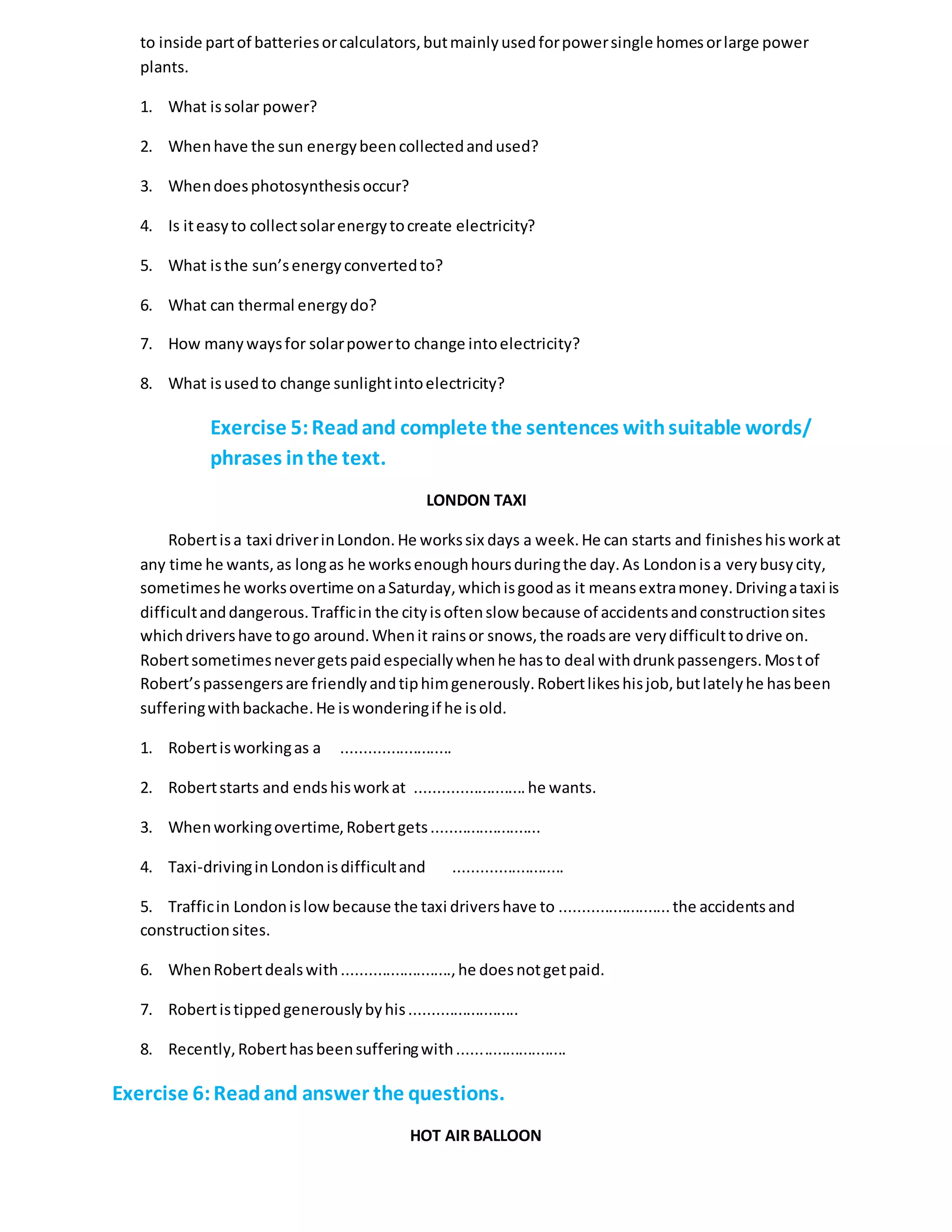 to inside partof batteriesorcalculators,butmainlyusedforpowersingle homesorlarge power
plants.
1. What issolar power?
2. Whenhave the sun energybeencollectedandused?
3. Whendoesphotosynthesisoccur?
4. Is iteasyto collectsolarenergytocreate electricity?
5. What isthe sun’senergyconvertedto?
6. What can thermal energydo?
7. How manywaysfor solarpowerto change intoelectricity?
8. What isusedto change sunlightintoelectricity?
Exercise 5:Readand complete the sentences withsuitable words/
phrases inthe text.
LONDON TAXI
Robertisa taxi driverinLondon.He workssix days a week.He can starts and finisheshisworkat
any time he wants,as longas he worksenoughhoursduringthe day.As Londonisa verybusycity,
sometimeshe worksovertime onaSaturday,whichisgoodas it meansextramoney.Drivingataxi is
difficultanddangerous.Trafficin the cityisoftenslow because of accidentsandconstructionsites
whichdrivershave togo around.Whenit rainsor snows,the roadsare verydifficulttodrive on.
Robertsometimesnevergetspaidespeciallywhenhe hasto deal withdrunkpassengers.Mostof
Robert’spassengersare friendlyandtiphimgenerously.Robertlikeshisjob,butlatelyhe hasbeen
sufferingwithbackache.He iswonderingif he isold.
1. Robertisworkingas a .........................
2. Robertstarts and endshisworkat .........................he wants.
3. Whenworkingovertime,Robertgets.........................
4. Taxi-drivinginLondonisdifficultand .........................
5. Trafficin Londonislowbecause the taxi drivershave to .........................the accidentsand
constructionsites.
6. WhenRobertdealswith.........................,he doesnotgetpaid.
7. Robertistippedgenerouslybyhis.........................
8. Recently,Roberthasbeensufferingwith.........................
Exercise 6:Readand answer the questions.
HOT AIR BALLOON
 