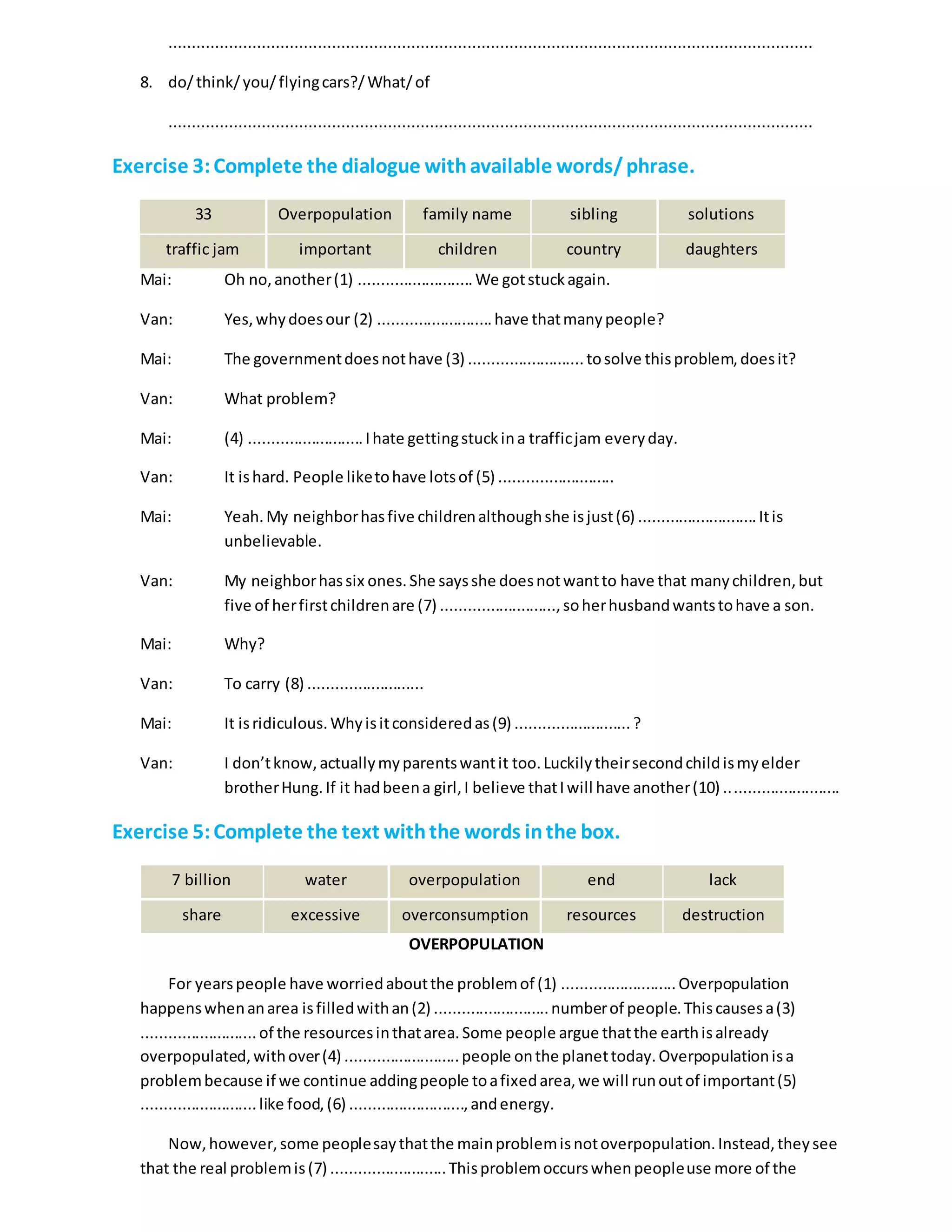 ..........................................................................................................................................
8. do/think/you/flyingcars?/What/of
..........................................................................................................................................
Exercise 3:Complete the dialogue withavailable words/phrase.
33 Overpopulation family name sibling solutions
traffic jam important children country daughters
Mai: Oh no,another(1) ..........................We gotstuckagain.
Van: Yes,whydoesour (2) ..........................have thatmanypeople?
Mai: The governmentdoesnothave (3) ..........................tosolve thisproblem,doesit?
Van: What problem?
Mai: (4) ..........................Ihate gettingstuckina trafficjam everyday.
Van: It ishard. People liketohave lotsof (5) ..........................
Mai: Yeah.My neighborhasfive childrenalthoughshe isjust(6) ...........................Itis
unbelievable.
Van: My neighborhassix ones.She saysshe doesnotwantto have that manychildren,but
five of herfirstchildrenare (7) ..........................,soherhusbandwantstohave a son.
Mai: Why?
Van: To carry (8) ..........................
Mai: It isridiculous.Whyisitconsideredas(9) ..........................?
Van: I don’tknow,actuallymyparentswantit too.Luckilytheirsecondchildismyelder
brotherHung.If it hadbeena girl,I believe thatIwill have another(10) ..........................
Exercise 5:Complete the text withthe words inthe box.
7 billion water overpopulation end lack
share excessive overconsumption resources destruction
OVERPOPULATION
For yearspeople have worriedaboutthe problemof (1) ..........................Overpopulation
happenswhenanarea isfilledwithan(2) ..........................numberof people.Thiscausesa(3)
..........................of the resourcesinthatarea.Some people argue thatthe earthisalready
overpopulated,withover(4) ..........................people onthe planettoday.Overpopulationisa
problembecause if we continue addingpeople toafixedarea,we will runoutof important(5)
..........................like food, (6) ..........................,andenergy.
Now,however,some peoplesaythatthe mainproblemisnotoverpopulation.Instead,theysee
that the real problemis(7) ..........................Thisproblemoccurswhenpeopleuse more of the
 