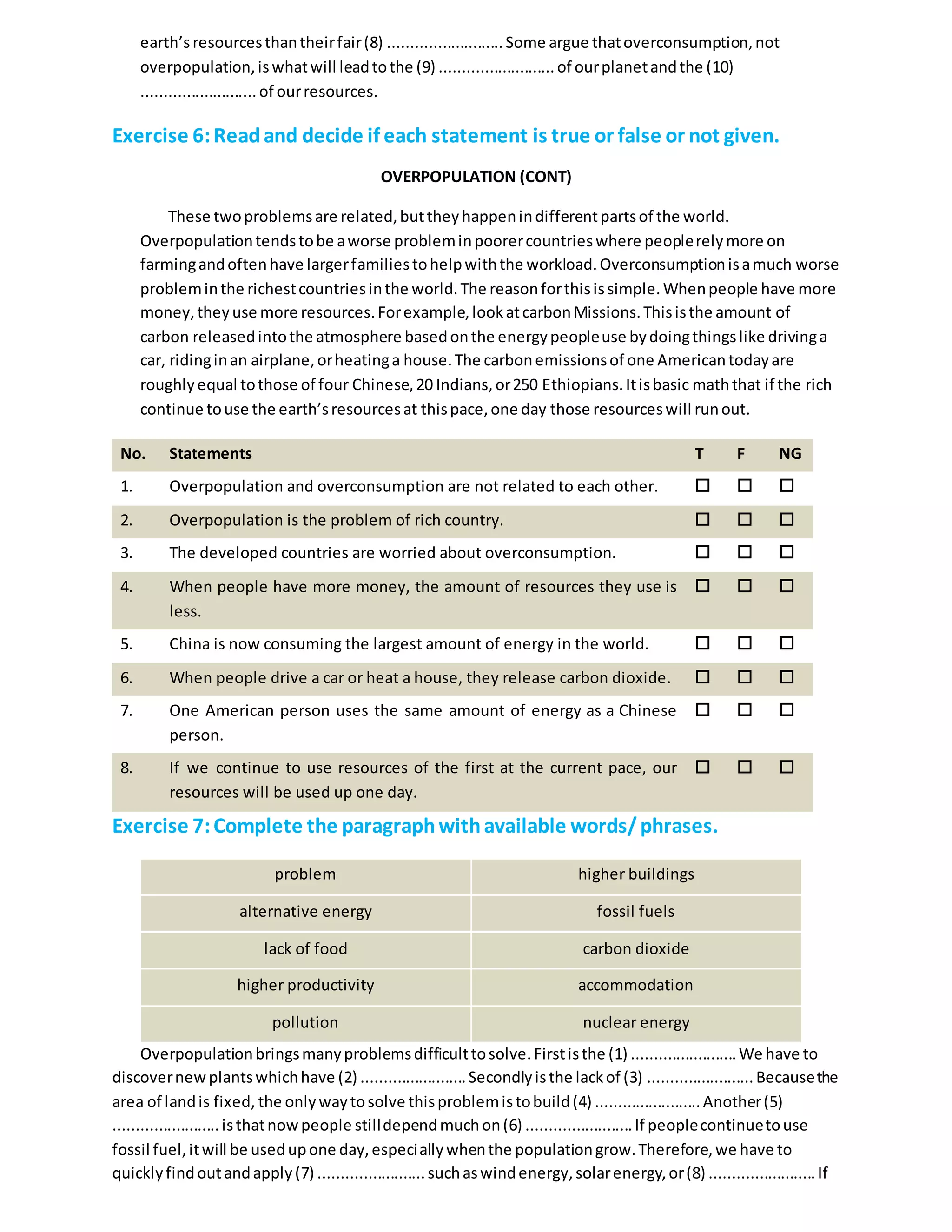 earth’sresourcesthantheirfair(8) ..........................Some argue thatoverconsumption, not
overpopulation,iswhatwill leadtothe (9) ..........................of ourplanetandthe (10)
..........................of ourresources.
Exercise 6:Readand decide if each statement is true or false or not given.
OVERPOPULATION (CONT)
These twoproblemsare related,buttheyhappenindifferentpartsof the world.
Overpopulationtendstobe aworse probleminpoorercountrieswhere peoplerelymore on
farmingandoftenhave largerfamiliestohelpwiththe workload.Overconsumptionisamuch worse
probleminthe richestcountriesinthe world.The reasonforthisissimple.Whenpeople have more
money,theyuse more resources.Forexample,lookatcarbonMissions.Thisisthe amount of
carbon releasedintothe atmosphere basedonthe energypeopleuse bydoingthingslike drivinga
car, ridinginan airplane,orheatinga house.The carbonemissionsof one Americantodayare
roughlyequal tothose of four Chinese,20 Indians,or250 Ethiopians.Itisbasic maththat if the rich
continue touse the earth’sresourcesat thispace,one day those resourceswill runout.
No. Statements T F NG
1. Overpopulation and overconsumption are not related to each other.   
2. Overpopulation is the problem of rich country.   
3. The developed countries are worried about overconsumption.   
4. When people have more money, the amount of resources they use is
less.
  
5. China is now consuming the largest amount of energy in the world.   
6. When people drive a car or heat a house, they release carbon dioxide.   
7. One American person uses the same amount of energy as a Chinese
person.
  
8. If we continue to use resources of the first at the current pace, our
resources will be used up one day.
  
Exercise 7:Complete the paragraphwithavailable words/phrases.
problem higher buildings
alternative energy fossil fuels
lack of food carbon dioxide
higher productivity accommodation
pollution nuclear energy
Overpopulationbringsmanyproblemsdifficulttosolve.Firstisthe (1) ........................We have to
discovernewplantswhichhave (2) ........................Secondlyisthe lackof (3) ........................Becausethe
area of landis fixed, the onlywaytosolve thisproblemistobuild(4) ........................Another(5)
........................isthatnow people stilldependmuchon(6) ........................If peoplecontinuetouse
fossil fuel,itwill be usedupone day,especiallywhenthe populationgrow.Therefore,we have to
quicklyfindoutandapply(7) ........................suchaswindenergy,solarenergy,or(8) ........................If
 