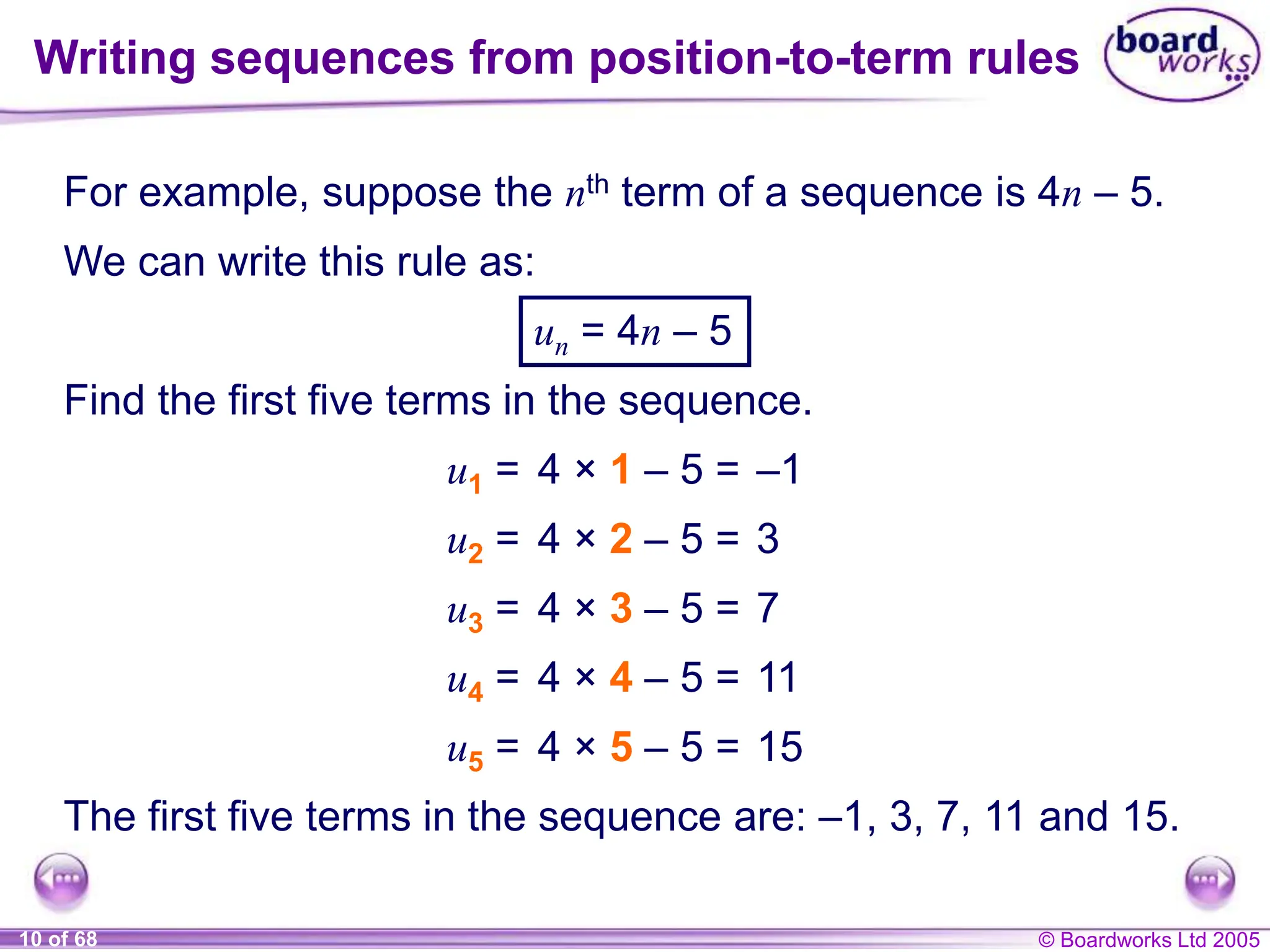 © Boardworks Ltd 2005
10 of 68
For example, suppose the nth term of a sequence is 4n – 5.
We can write this rule as:
un = 4n – 5
Find the first five terms in the sequence.
u1 = 4 × 1 – 5 = –1
u2 = 4 × 2 – 5 = 3
u3 = 4 × 3 – 5 = 7
u4 = 4 × 4 – 5 = 11
u5 = 4 × 5 – 5 = 15
The first five terms in the sequence are: –1, 3, 7, 11 and 15.
Writing sequences from position-to-term rules
 