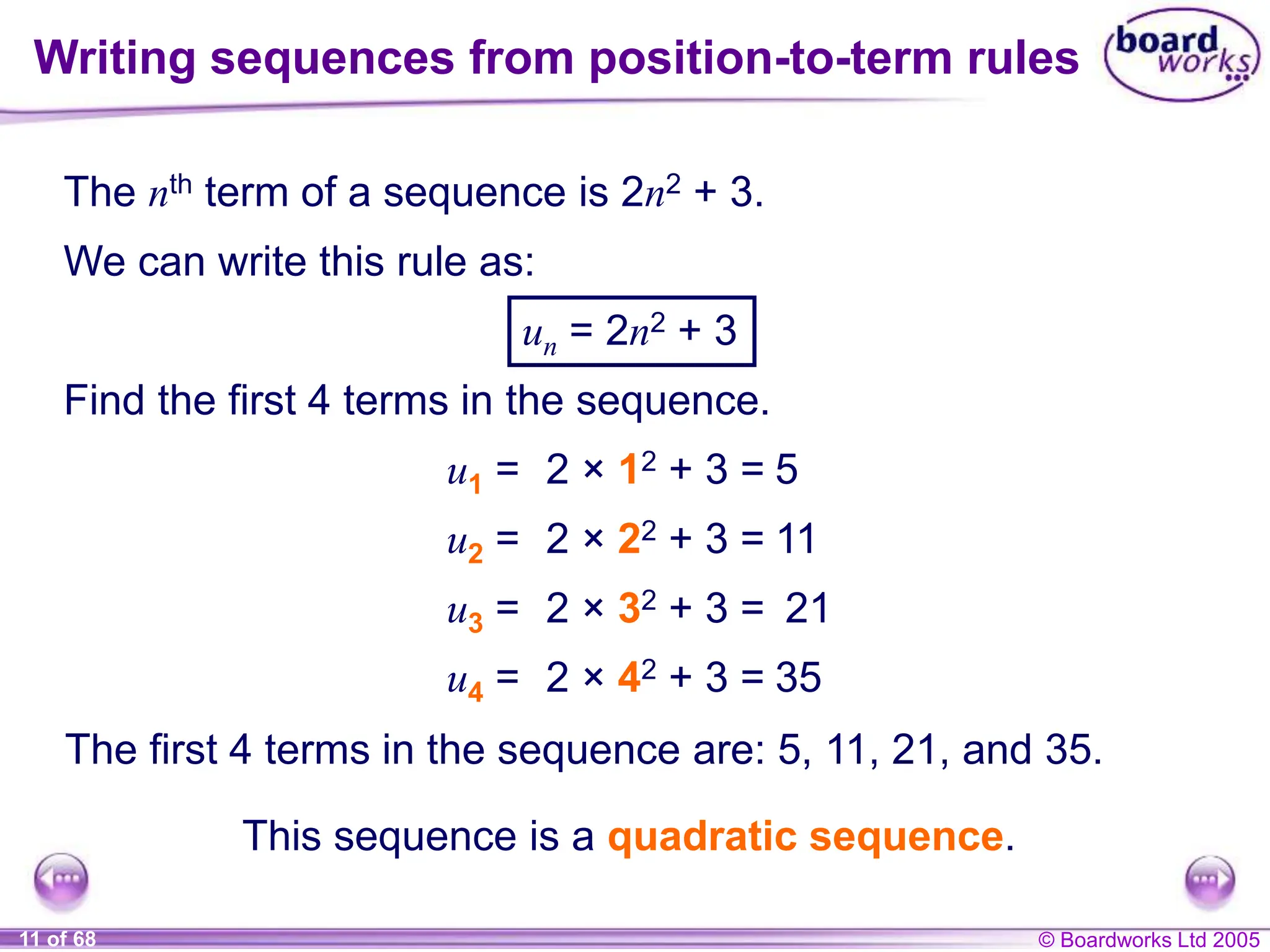 © Boardworks Ltd 2005
11 of 68
The nth term of a sequence is 2n2 + 3.
We can write this rule as:
un = 2n2 + 3
Find the first 4 terms in the sequence.
u1 = 2 × 12 + 3 = 5
u2 = 2 × 22 + 3 = 11
u3 = 2 × 32 + 3 = 21
u4 = 2 × 42 + 3 = 35
The first 4 terms in the sequence are: 5, 11, 21, and 35.
Writing sequences from position-to-term rules
This sequence is a quadratic sequence.
 