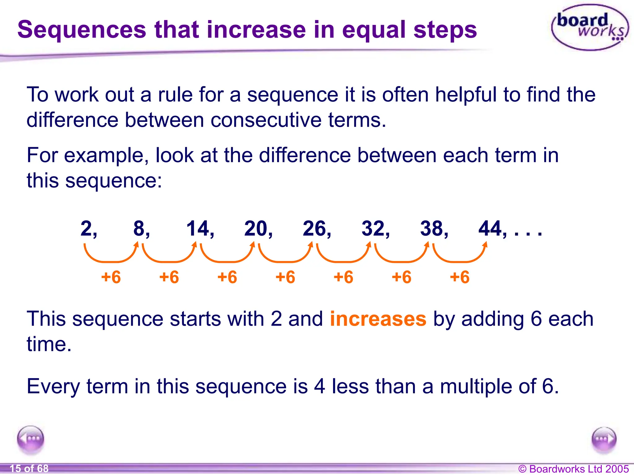© Boardworks Ltd 2005
15 of 68
Sequences that increase in equal steps
To work out a rule for a sequence it is often helpful to find the
difference between consecutive terms.
For example, look at the difference between each term in
this sequence:
2, 8, 14, 20, 26, 32, 38, 44, . . .
+6 +6 +6 +6 +6 +6 +6
This sequence starts with 2 and increases by adding 6 each
time.
Every term in this sequence is 4 less than a multiple of 6.
 