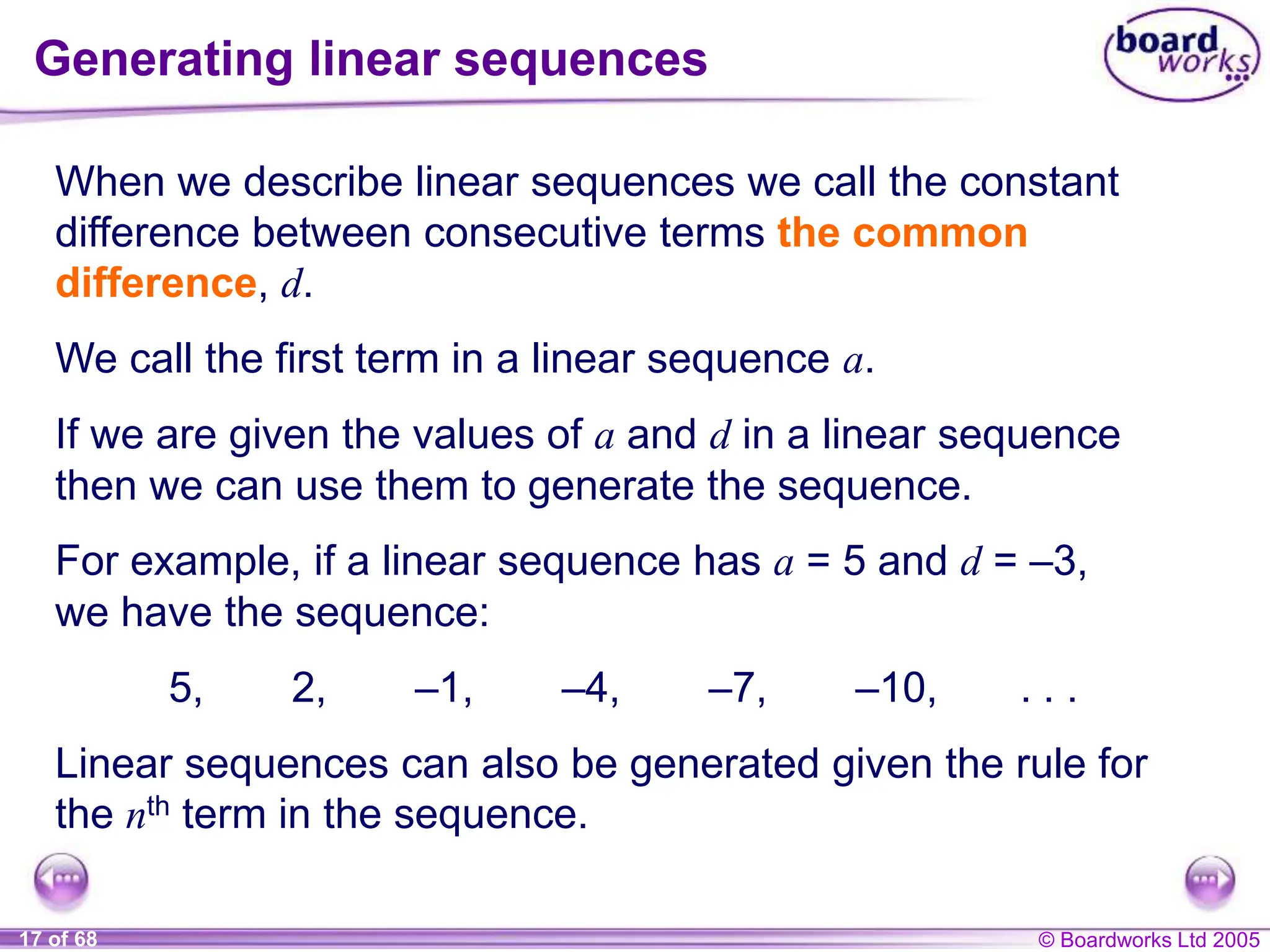 © Boardworks Ltd 2005
17 of 68
When we describe linear sequences we call the constant
difference between consecutive terms the common
difference, d.
We call the first term in a linear sequence a.
If we are given the values of a and d in a linear sequence
then we can use them to generate the sequence.
For example, if a linear sequence has a = 5 and d = –3,
we have the sequence:
5, 2, –1, –4, –7, –10, . . .
Generating linear sequences
Linear sequences can also be generated given the rule for
the nth term in the sequence.
 