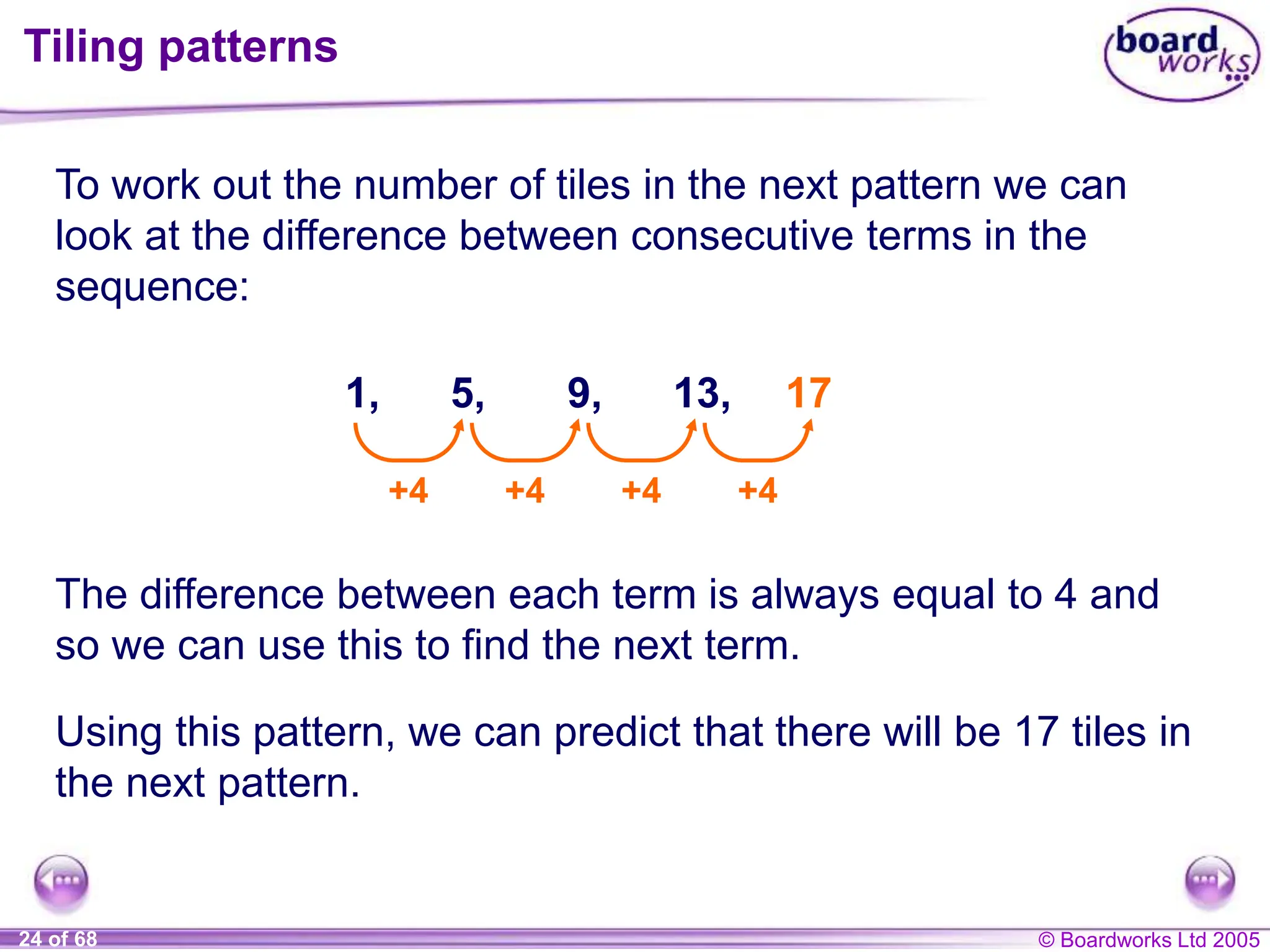 © Boardworks Ltd 2005
24 of 68
Tiling patterns
To work out the number of tiles in the next pattern we can
look at the difference between consecutive terms in the
sequence:
1, 5, 9, 13,
+4 +4 +4 +4
17
The difference between each term is always equal to 4 and
so we can use this to find the next term.
Using this pattern, we can predict that there will be 17 tiles in
the next pattern.
 