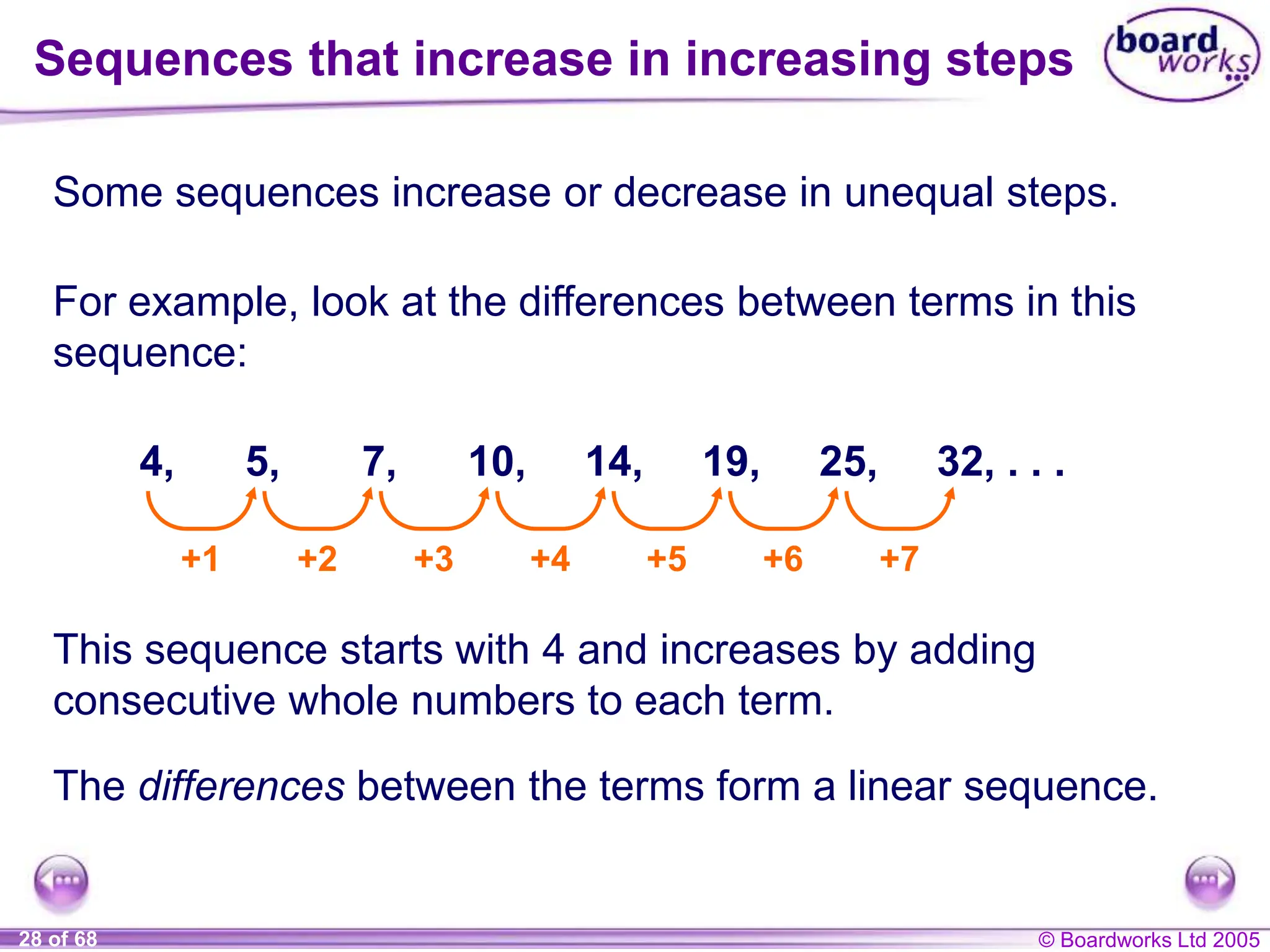 © Boardworks Ltd 2005
28 of 68
Some sequences increase or decrease in unequal steps.
Sequences that increase in increasing steps
For example, look at the differences between terms in this
sequence:
4, 5, 7, 10, 14, 19, 25, 32, . . .
+1 +2 +3 +4 +5 +6 +7
This sequence starts with 4 and increases by adding
consecutive whole numbers to each term.
The differences between the terms form a linear sequence.
 