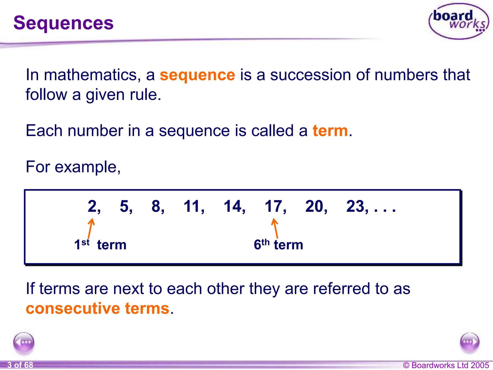 © Boardworks Ltd 2005
3 of 68
2, 5, 8, 11, 14, 17, 20, 23, . . .
In mathematics, a sequence is a succession of numbers that
follow a given rule.
Each number in a sequence is called a term.
If terms are next to each other they are referred to as
consecutive terms.
1st term 6th term
Sequences
For example,
 