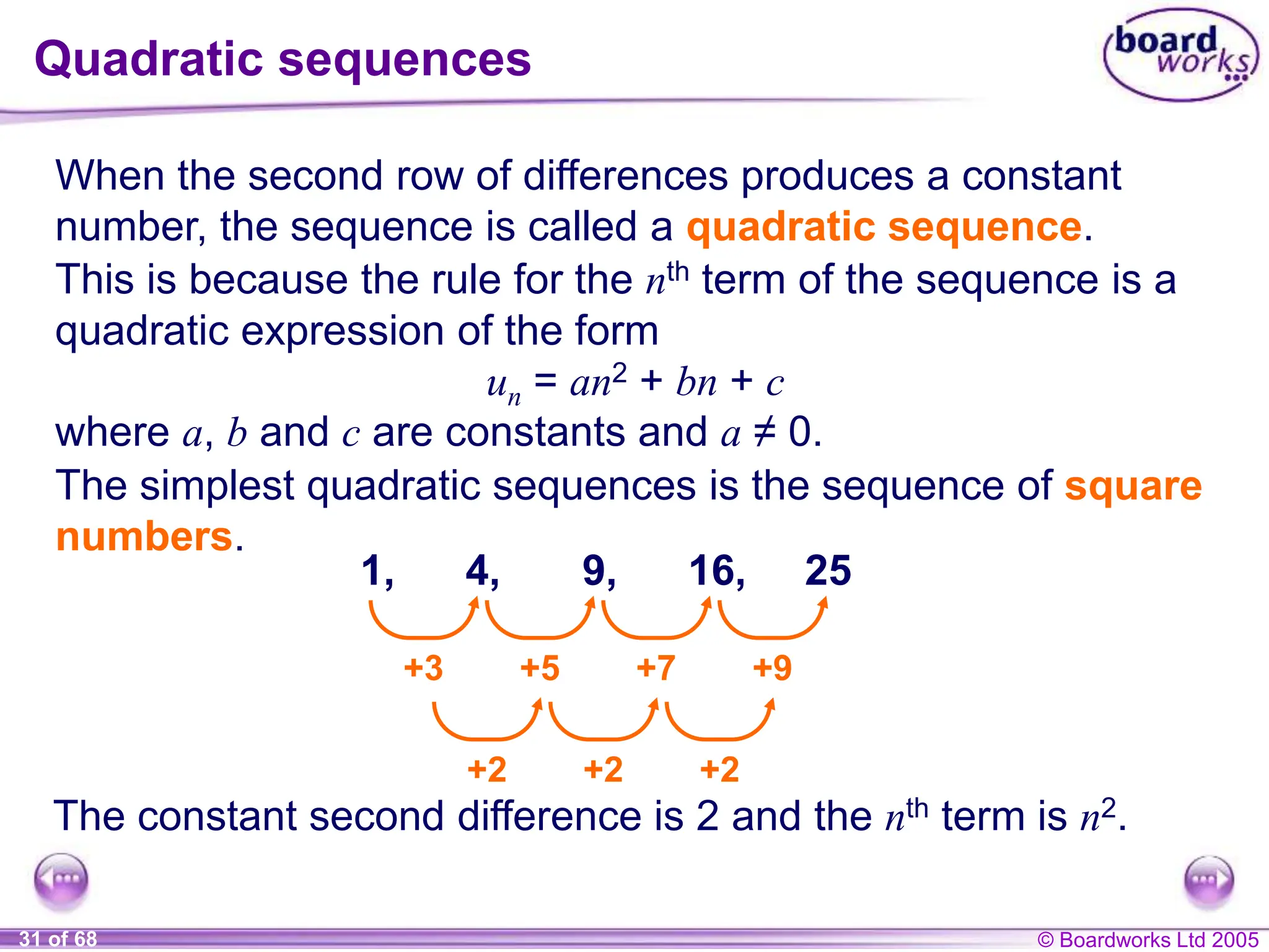 © Boardworks Ltd 2005
31 of 68
Quadratic sequences
When the second row of differences produces a constant
number, the sequence is called a quadratic sequence.
This is because the rule for the nth term of the sequence is a
quadratic expression of the form
un = an2 + bn + c
where a, b and c are constants and a ≠ 0.
The simplest quadratic sequences is the sequence of square
numbers.
The constant second difference is 2 and the nth term is n2.
1, 4, 9, 16, 25
+3 +5 +7 +9
+2 +2 +2
 