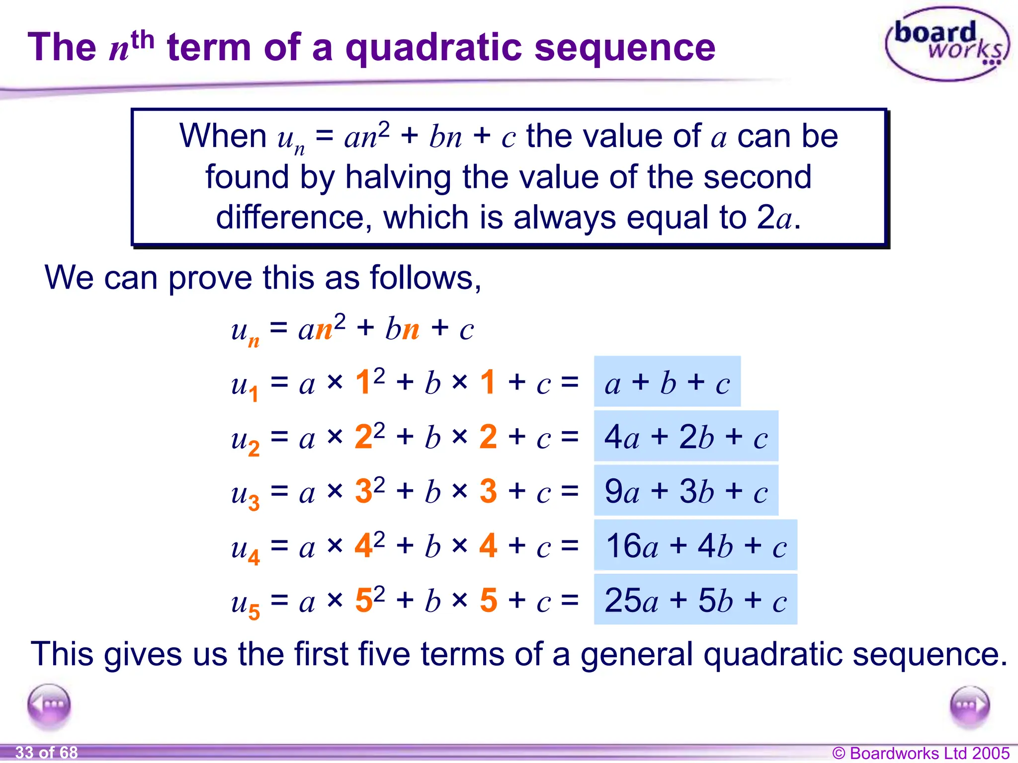 © Boardworks Ltd 2005
33 of 68
When un = an2 + bn + c the value of a can be
found by halving the value of the second
difference, which is always equal to 2a.
The nth term of a quadratic sequence
We can prove this as follows,
un = an2 + bn + c
u1 = a × 12 + b × 1 + c =
u2 = a × 22 + b × 2 + c =
u3 = a × 32 + b × 3 + c =
u4 = a × 42 + b × 4 + c =
This gives us the first five terms of a general quadratic sequence.
u5 = a × 52 + b × 5 + c =
a + b + c
4a + 2b + c
9a + 3b + c
16a + 4b + c
25a + 5b + c
 