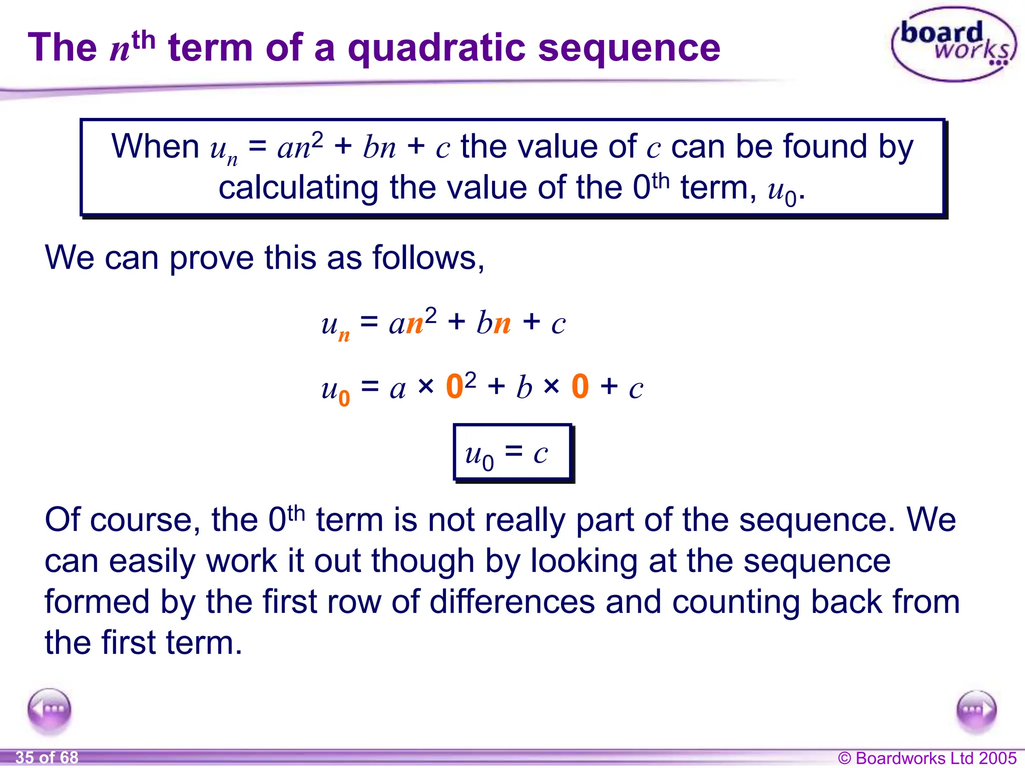 © Boardworks Ltd 2005
35 of 68
When un = an2 + bn + c the value of c can be found by
calculating the value of the 0th term, u0.
The nth term of a quadratic sequence
We can prove this as follows,
un = an2 + bn + c
u0 = a × 02 + b × 0 + c
Of course, the 0th term is not really part of the sequence. We
can easily work it out though by looking at the sequence
formed by the first row of differences and counting back from
the first term.
u0 = c
 