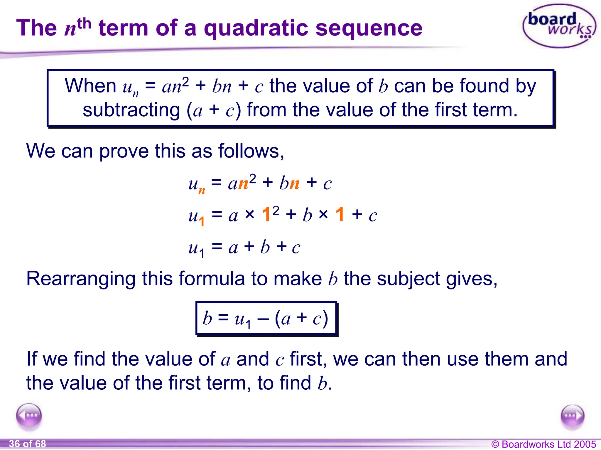 © Boardworks Ltd 2005
36 of 68
When un = an2 + bn + c the value of b can be found by
subtracting (a + c) from the value of the first term.
The nth term of a quadratic sequence
We can prove this as follows,
un = an2 + bn + c
u1 = a × 12 + b × 1 + c
Rearranging this formula to make b the subject gives,
u1 = a + b + c
b = u1 – (a + c)
If we find the value of a and c first, we can then use them and
the value of the first term, to find b.
 