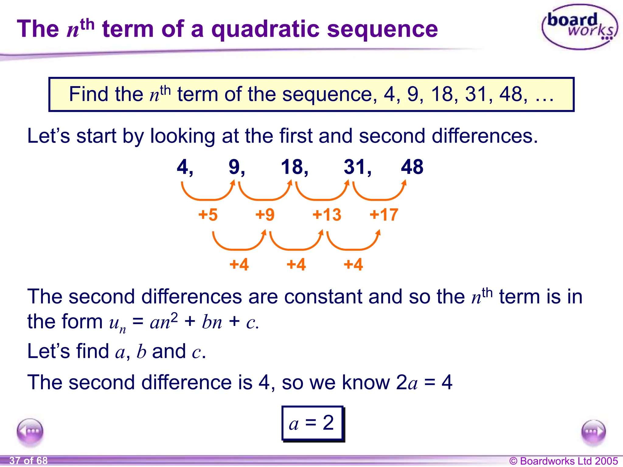© Boardworks Ltd 2005
37 of 68
The nth term of a quadratic sequence
Find the nth term of the sequence, 4, 9, 18, 31, 48, …
Let’s start by looking at the first and second differences.
4, 9, 18, 31, 48
+5 +9 +13 +17
+4 +4 +4
The second differences are constant and so the nth term is in
the form un = an2 + bn + c.
Let’s find a, b and c.
The second difference is 4, so we know 2a = 4
a = 2
 