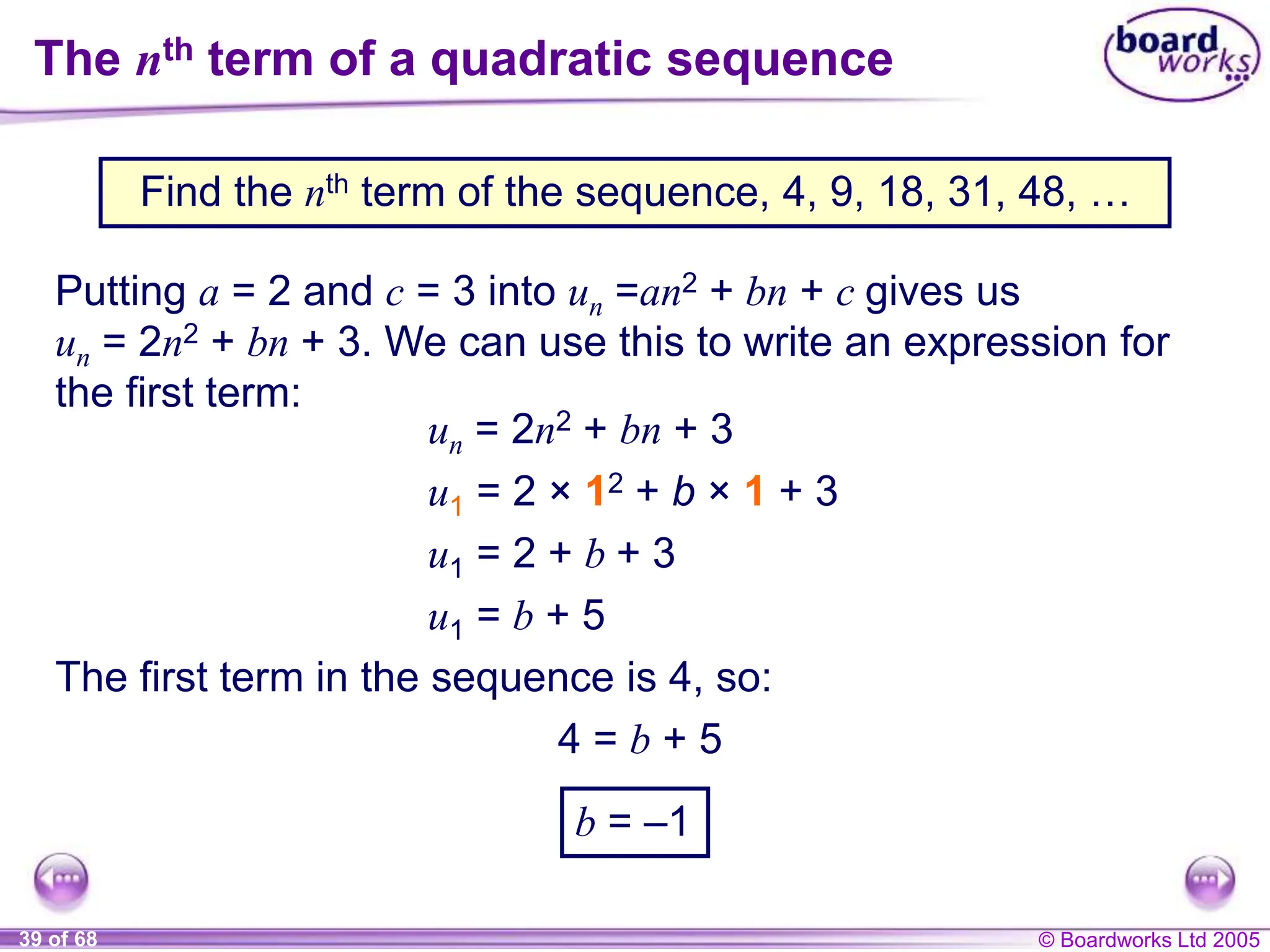 © Boardworks Ltd 2005
39 of 68
The nth term of a quadratic sequence
Putting a = 2 and c = 3 into un =an2 + bn + c gives us
un = 2n2 + bn + 3. We can use this to write an expression for
the first term:
u1 = 2 + b + 3
u1 = b + 5
The first term in the sequence is 4, so:
4 = b + 5
u1 = 2 × 12 + b × 1 + 3
un = 2n2 + bn + 3
b = –1
Find the nth term of the sequence, 4, 9, 18, 31, 48, …
 