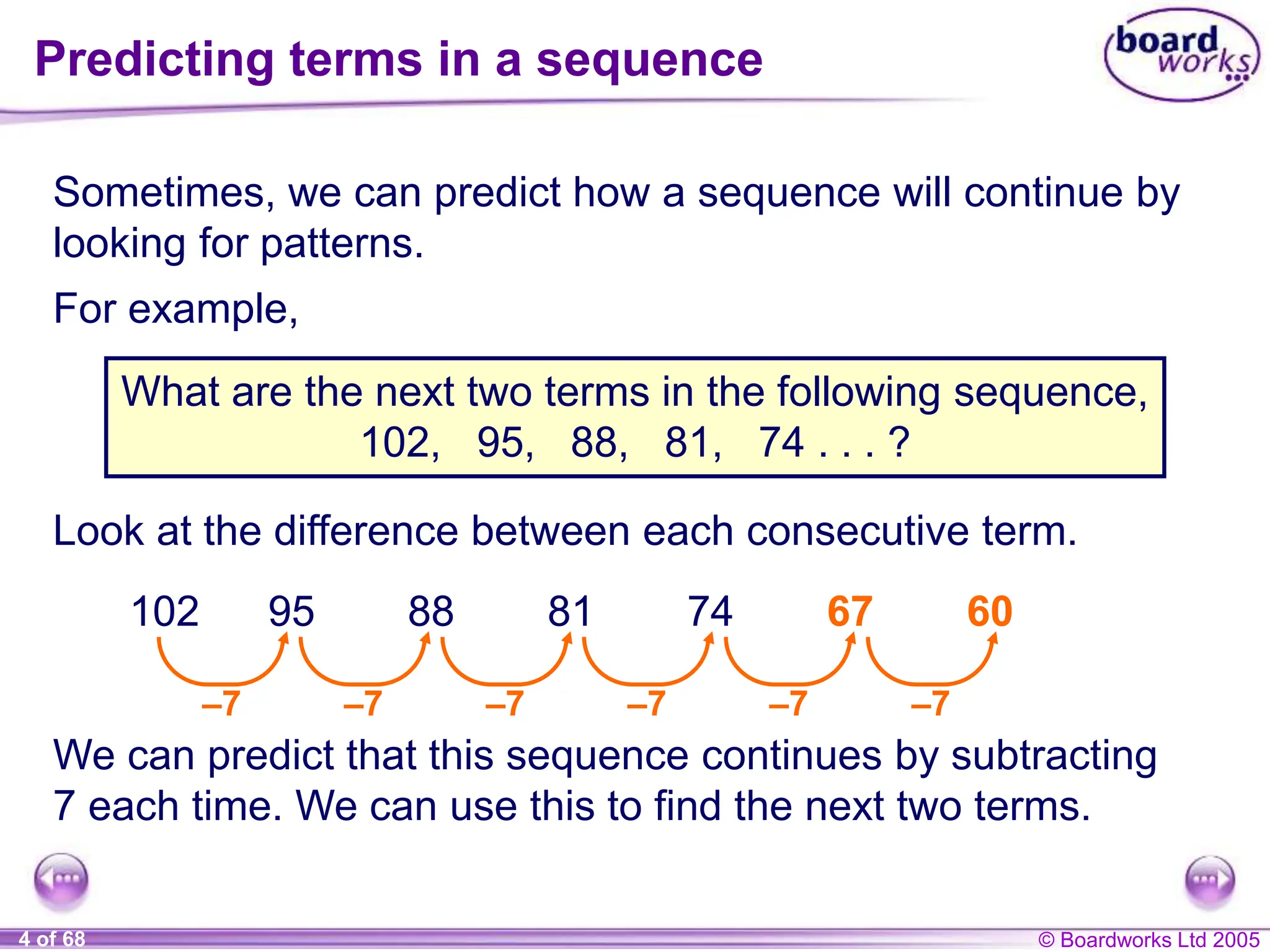 © Boardworks Ltd 2005
4 of 68
Predicting terms in a sequence
Sometimes, we can predict how a sequence will continue by
looking for patterns.
For example,
What are the next two terms in the following sequence,
102, 95, 88, 81, 74 . . . ?
We can predict that this sequence continues by subtracting
7 each time. We can use this to find the next two terms.
Look at the difference between each consecutive term.
–7 –7 –7 –7
102 95 88 81 74
–7
67
–7
60
 