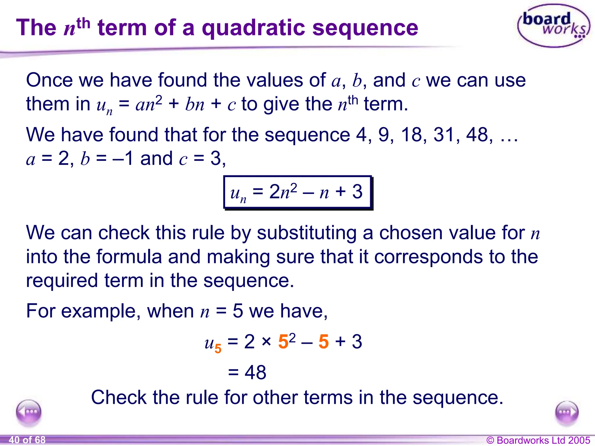 © Boardworks Ltd 2005
40 of 68
The nth term of a quadratic sequence
Once we have found the values of a, b, and c we can use
them in un = an2 + bn + c to give the nth term.
We have found that for the sequence 4, 9, 18, 31, 48, …
a = 2, b = –1 and c = 3,
un = 2n2 – n + 3
We can check this rule by substituting a chosen value for n
into the formula and making sure that it corresponds to the
required term in the sequence.
For example, when n = 5 we have,
u5 = 2 × 52 – 5 + 3
= 48
Check the rule for other terms in the sequence.
 