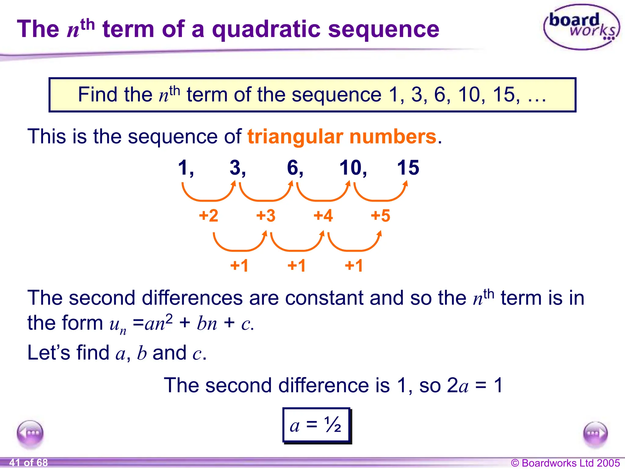 © Boardworks Ltd 2005
41 of 68
The nth term of a quadratic sequence
Find the nth term of the sequence 1, 3, 6, 10, 15, …
This is the sequence of triangular numbers.
1, 3, 6, 10, 15
+2 +3 +4 +5
+1 +1 +1
The second differences are constant and so the nth term is in
the form un =an2 + bn + c.
Let’s find a, b and c.
The second difference is 1, so 2a = 1
a = ½
 